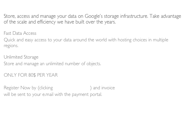 Dokimos Cloud Data Storage System
Store, access and manage your data on Google’s storage infrastructure. Take advantage of the scale and efficiency we have built over the years.

Fast Data Access
Quick and easy access to your data around the world with hosting choices in multiple regions.

Unlimited Storage
Store and manage an unlimited number of objects.

ONLY FOR 80$ PER YEAR

Register Now by (clicking Cloud Storage) and invoice 
will be sent to your e.mail with the payment portal.


